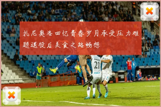 扎尼奥洛回忆青春岁月承受压力难题退役后美食之路畅想