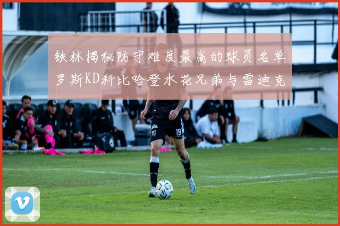 铁林揭秘防守难度最高的球员名单罗斯KD科比哈登水花兄弟与雷迪克