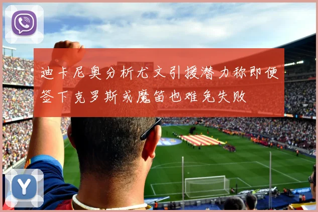 迪卡尼奥分析尤文引援潜力称即便签下克罗斯或魔笛也难免失败