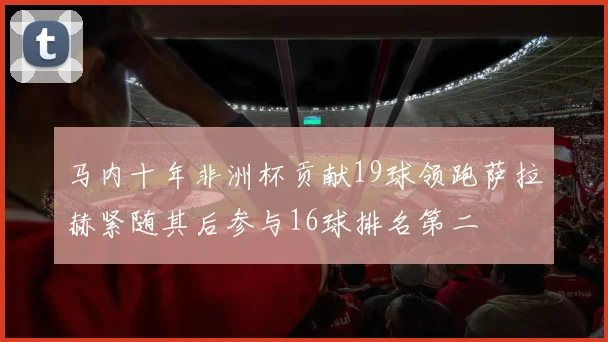 马内十年非洲杯贡献19球领跑萨拉赫紧随其后参与16球排名第二