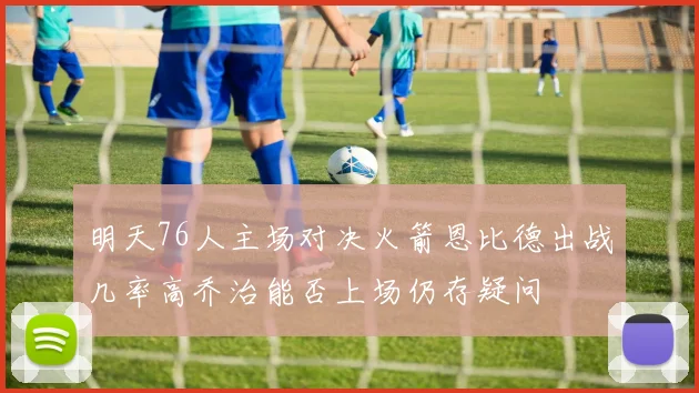 明天76人主场对决火箭恩比德出战几率高乔治能否上场仍存疑问