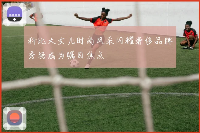 科比大女儿时尚风采闪耀奢侈品牌秀场成为瞩目焦点