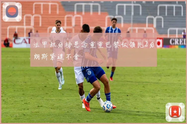 法甲积分榜悬念重重巴黎仅领先2分朗斯紧追不舍