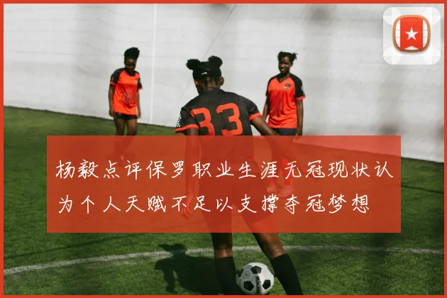 杨毅点评保罗职业生涯无冠现状认为个人天赋不足以支撑夺冠梦想