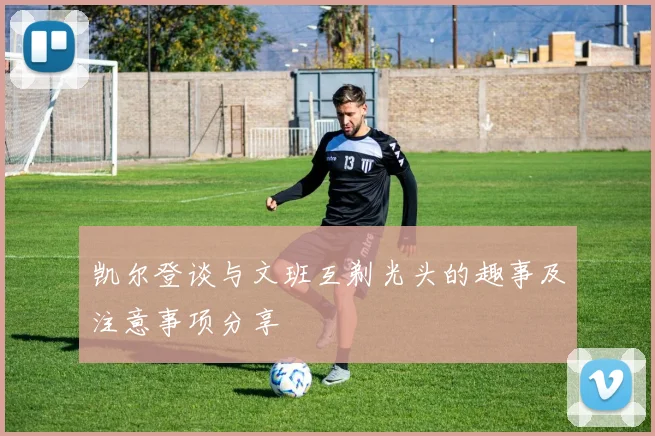 凯尔登谈与文班互剃光头的趣事及注意事项分享