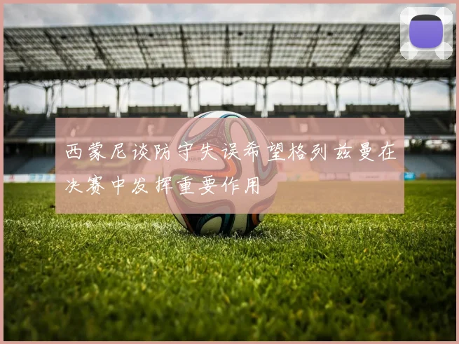 西蒙尼谈防守失误希望格列兹曼在决赛中发挥重要作用