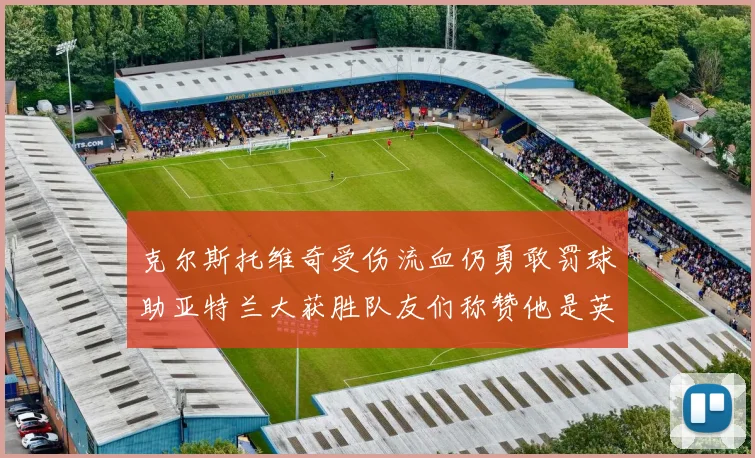 克尔斯托维奇受伤流血仍勇敢罚球助亚特兰大获胜队友们称赞他是英雄