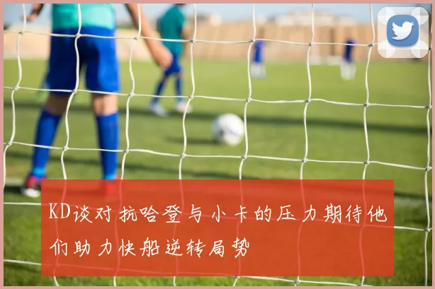 KD谈对抗哈登与小卡的压力期待他们助力快船逆转局势