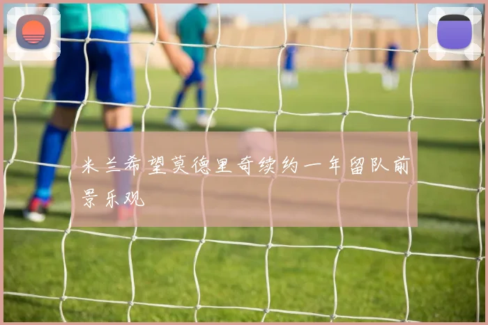 米兰希望莫德里奇续约一年留队前景乐观