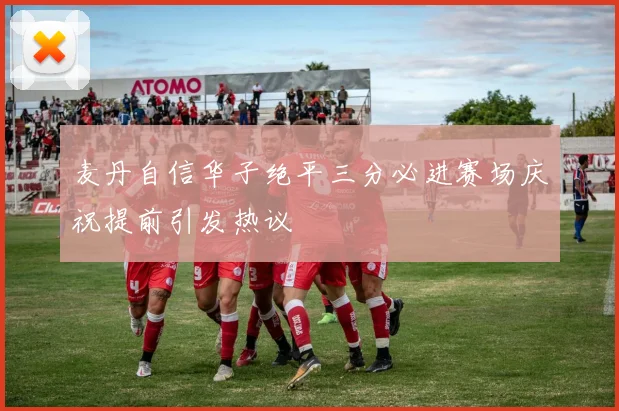 麦丹自信华子绝平三分必进赛场庆祝提前引发热议