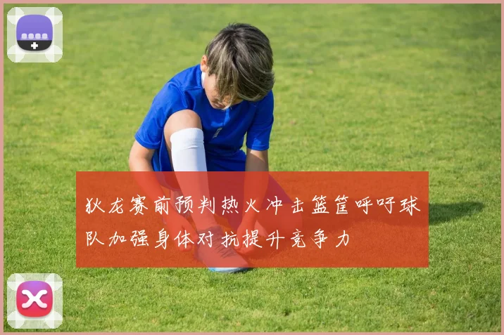 狄龙赛前预判热火冲击篮筐呼吁球队加强身体对抗提升竞争力