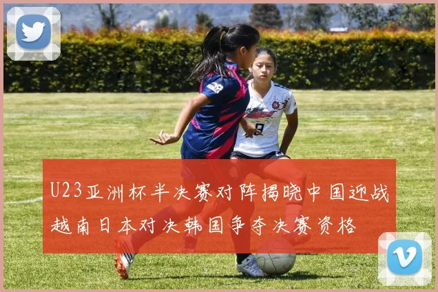 U23亚洲杯半决赛对阵揭晓中国迎战越南日本对决韩国争夺决赛资格