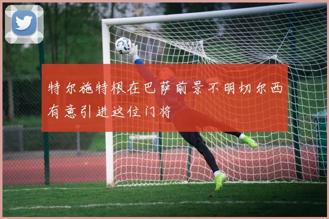 特尔施特根在巴萨前景不明切尔西有意引进这位门将