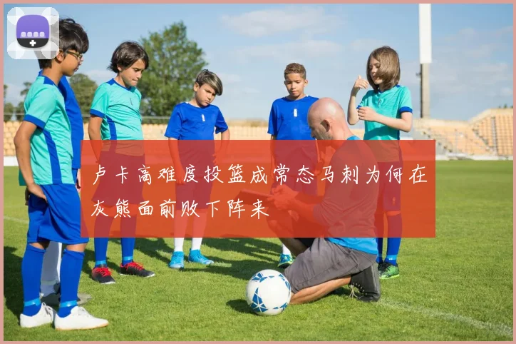 卢卡高难度投篮成常态马刺为何在灰熊面前败下阵来