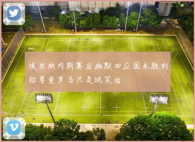 埃尔纳内斯赛后幽默回应国米胜利称尊重罗马只是玩笑话