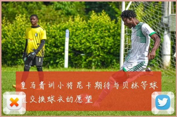 皇马青训小将昆卡期待与贝林等球星交换球衣的愿望