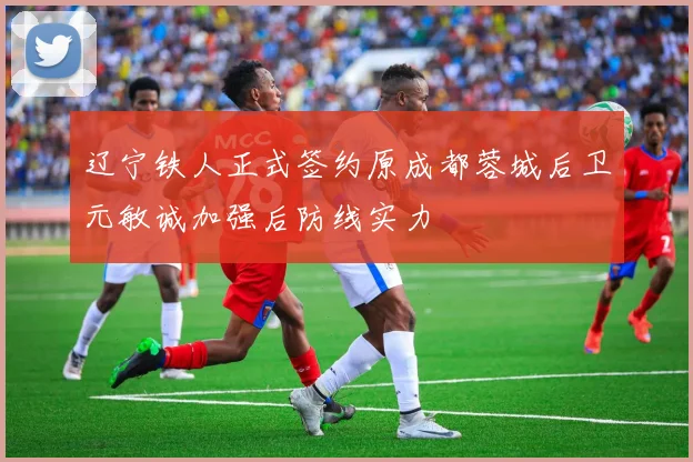 辽宁铁人正式签约原成都蓉城后卫元敏诚加强后防线实力