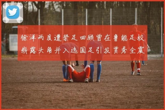 徐洋两度遭禁足回顾曾在鲁能足校崭露头角并入选国足引发贾秀全震惊