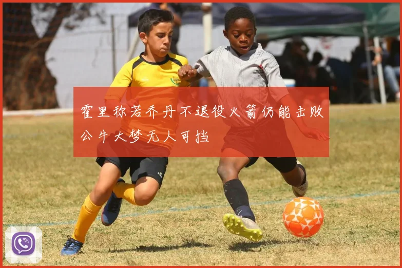 霍里称若乔丹不退役火箭仍能击败公牛大梦无人可挡