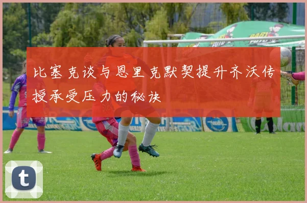 比塞克谈与恩里克默契提升齐沃传授承受压力的秘诀