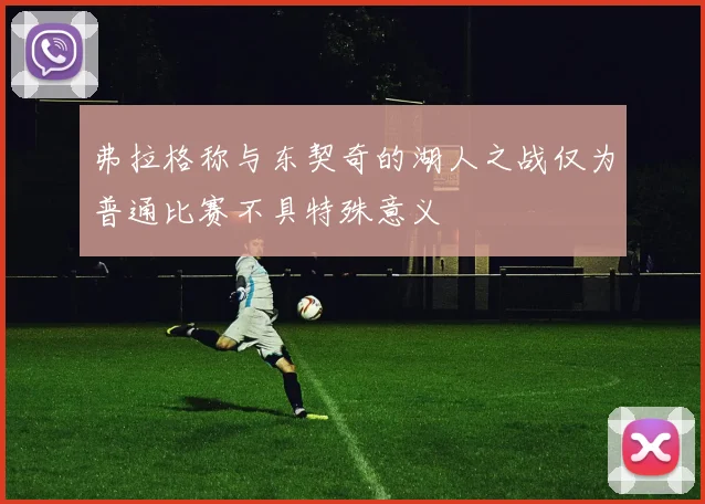 弗拉格称与东契奇的湖人之战仅为普通比赛不具特殊意义