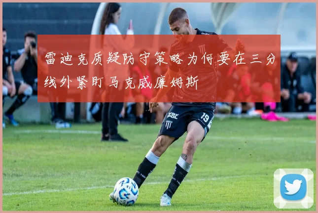 雷迪克质疑防守策略为何要在三分线外紧盯马克威廉姆斯
