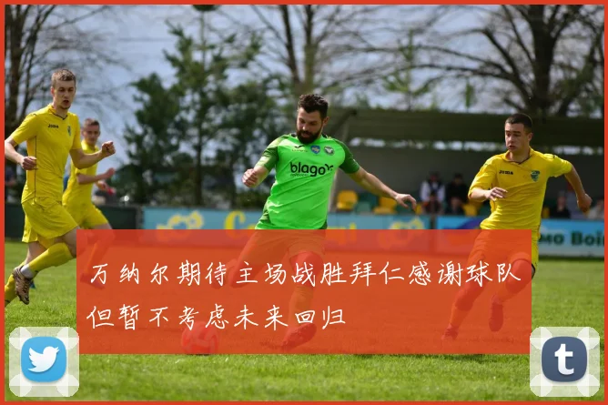 万纳尔期待主场战胜拜仁感谢球队但暂不考虑未来回归