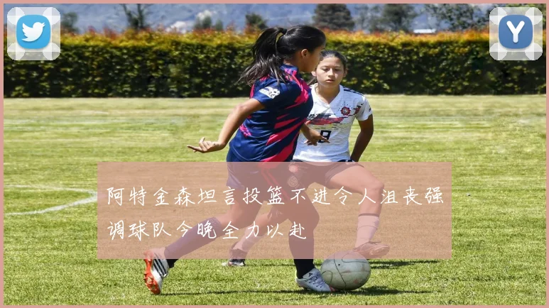 阿特金森坦言投篮不进令人沮丧强调球队今晚全力以赴