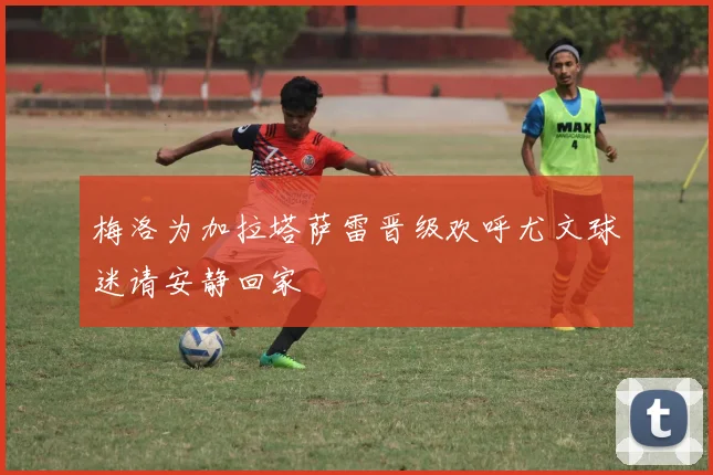 梅洛为加拉塔萨雷晋级欢呼尤文球迷请安静回家