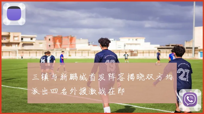 三镇与新鹏城首发阵容揭晓双方均派出四名外援激战在即
