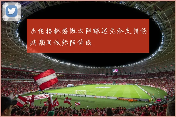 杰伦格林感慨太阳球迷无私支持伤病期间依然陪伴我