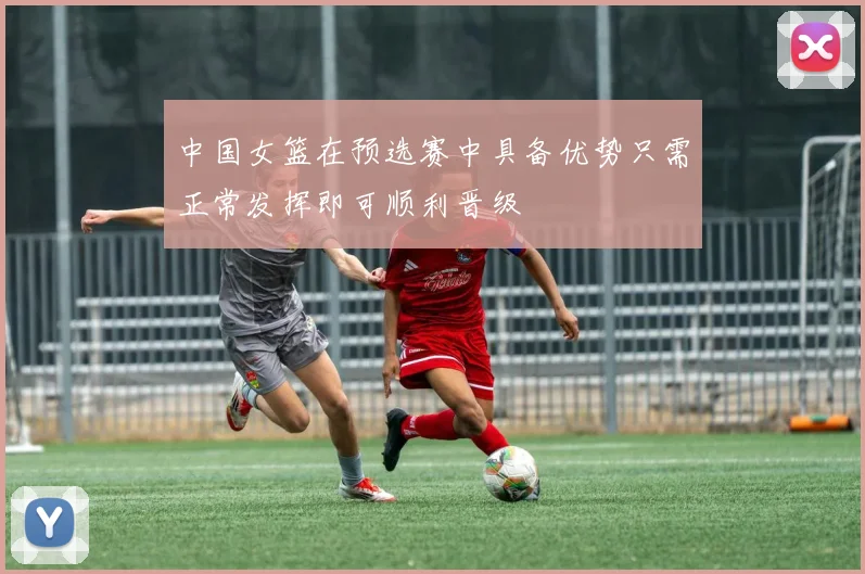 中国女篮在预选赛中具备优势只需正常发挥即可顺利晋级