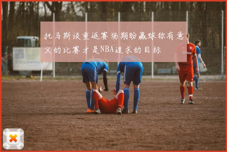 托马斯谈重返赛场期盼赢球称有意义的比赛才是NBA追求的目标