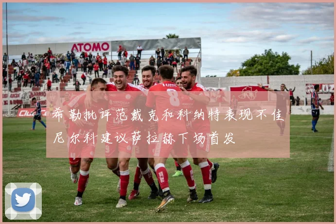希勒批评范戴克和科纳特表现不佳尼尔科建议萨拉赫下场首发