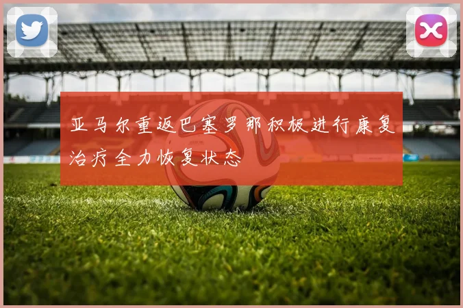 亚马尔重返巴塞罗那积极进行康复治疗全力恢复状态