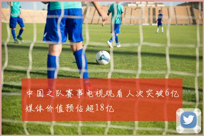 中国之队赛事电视观看人次突破6亿媒体价值预估超18亿