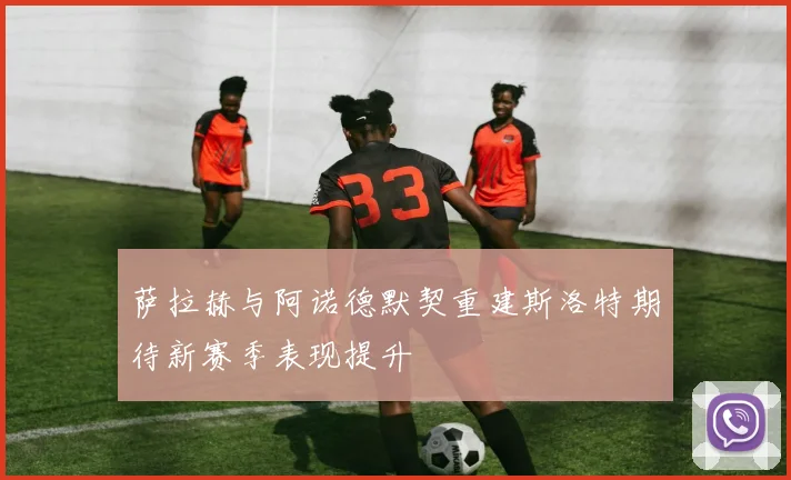 萨拉赫与阿诺德默契重建斯洛特期待新赛季表现提升