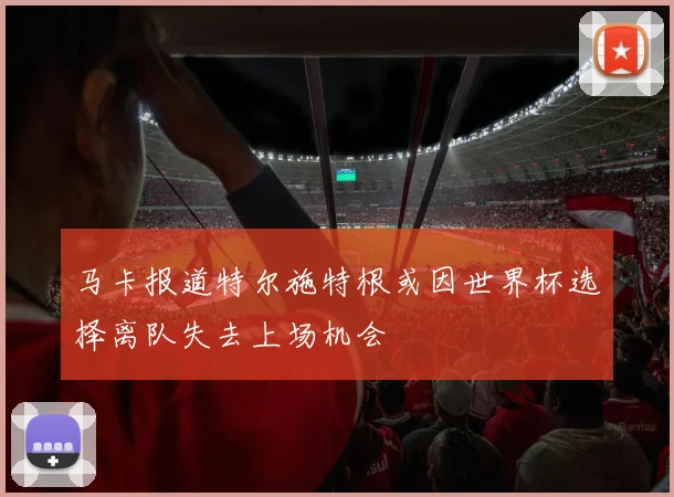 马卡报道特尔施特根或因世界杯选择离队失去上场机会