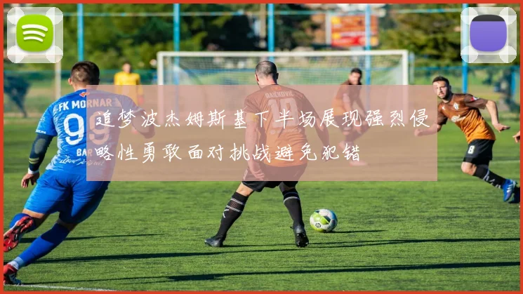追梦波杰姆斯基下半场展现强烈侵略性勇敢面对挑战避免犯错