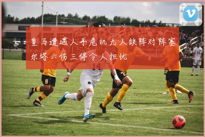 皇马遭遇人手危机九人缺阵对阵塞尔塔六伤三停令人担忧