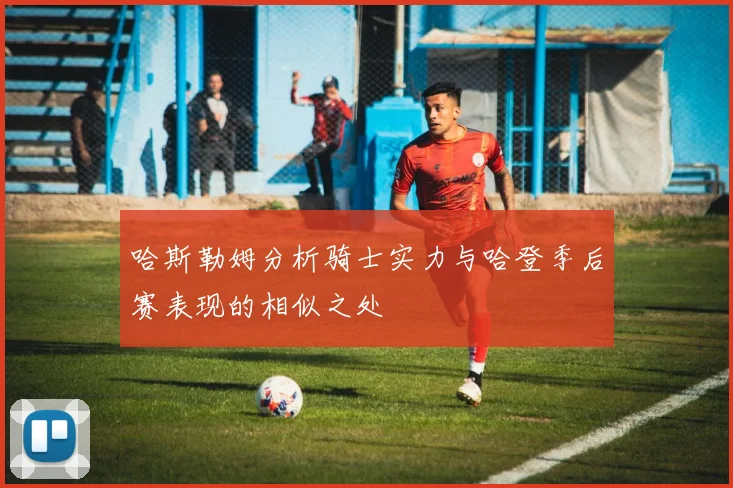 哈斯勒姆分析骑士实力与哈登季后赛表现的相似之处