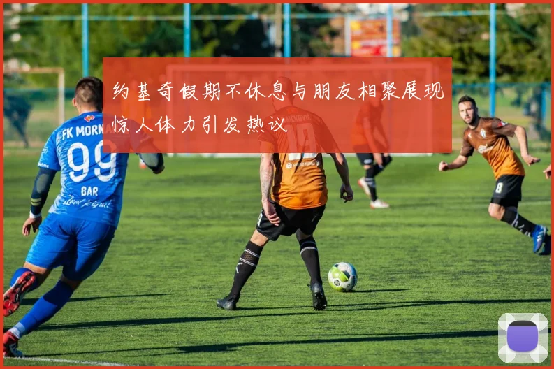 约基奇假期不休息与朋友相聚展现惊人体力引发热议